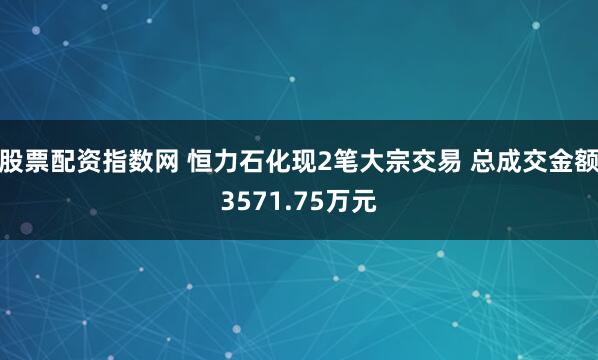 股票配资指数网 恒力石化现2笔大宗交易 总成交金额3571.75万元