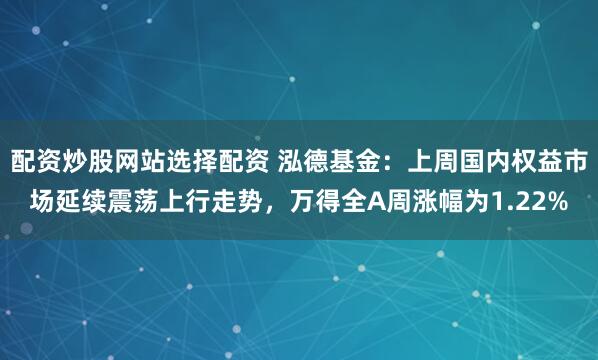 配资炒股网站选择配资 泓德基金：上周国内权益市场延续震荡上行走势，万得全A周涨幅为1.22%