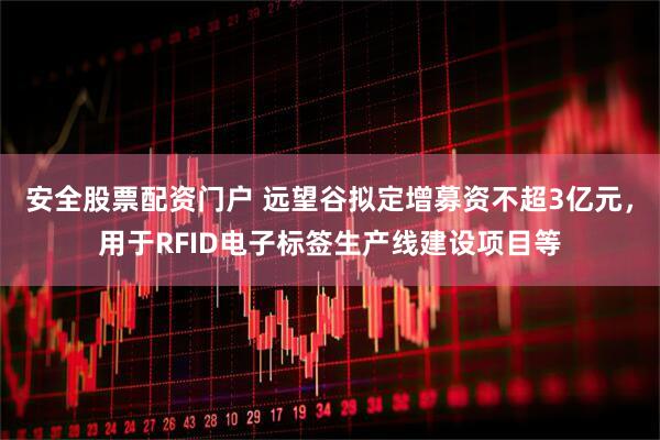 安全股票配资门户 远望谷拟定增募资不超3亿元,用于RFID电子标签生产线建设项目等