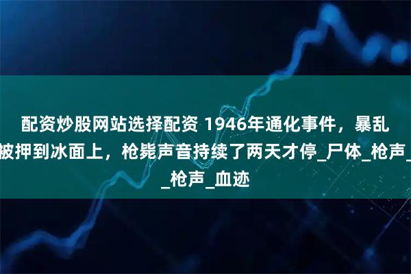 配资炒股网站选择配资 1946年通化事件，暴乱日军被押到冰面上，枪毙声音持续了两天才停_尸体_枪声_血迹