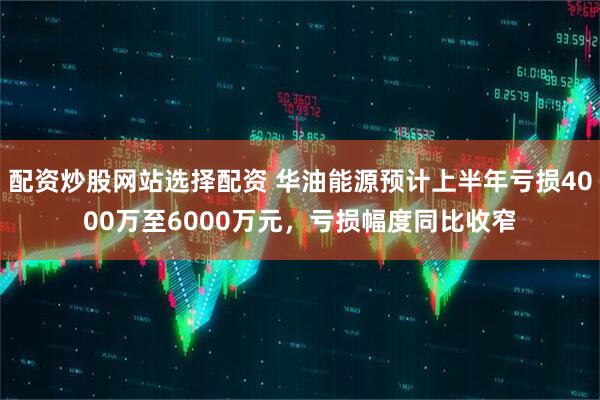 配资炒股网站选择配资 华油能源预计上半年亏损4000万至6000万元,亏损幅度同比收窄