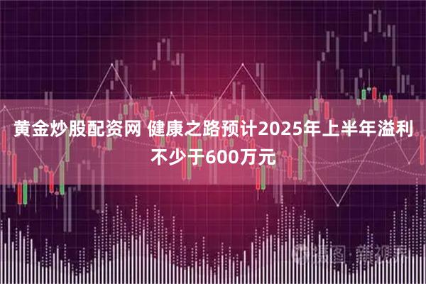 黄金炒股配资网 健康之路预计2025年上半年溢利不少于600万元