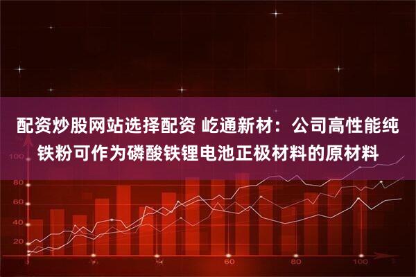 配资炒股网站选择配资 屹通新材：公司高性能纯铁粉可作为磷酸铁锂电池正极材料的原材料
