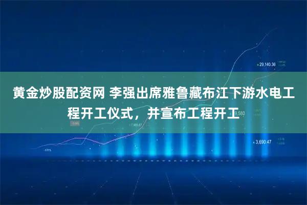 黄金炒股配资网 李强出席雅鲁藏布江下游水电工程开工仪式，并宣布工程开工