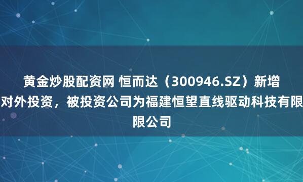 黄金炒股配资网 恒而达（300946.SZ）新增一起对外投资，被投资公司为福建恒望直线驱动科技有限公司