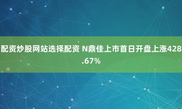 配资炒股网站选择配资 N鼎佳上市首日开盘上涨428.67%