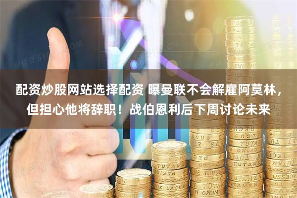 配资炒股网站选择配资 曝曼联不会解雇阿莫林，但担心他将辞职！战伯恩利后下周讨论未来