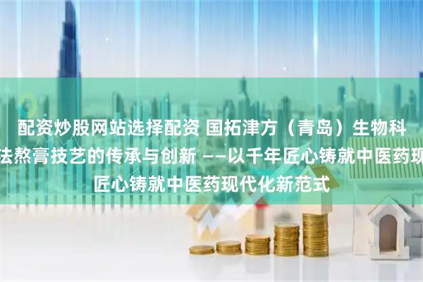 配资炒股网站选择配资 国拓津方（青岛）生物科技：八繁古法熬膏技艺的传承与创新 ——以千年匠心铸就中医药现代化新范式