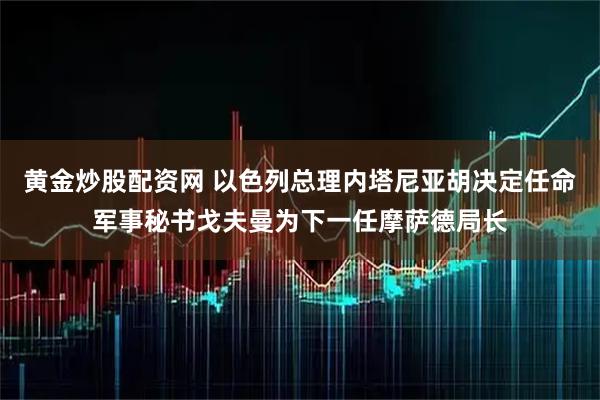 黄金炒股配资网 以色列总理内塔尼亚胡决定任命军事秘书戈夫曼为下一任摩萨德局长