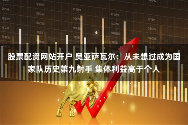 股票配资网站开户 奥亚萨瓦尔：从未想过成为国家队历史第九射手 集体利益高于个人