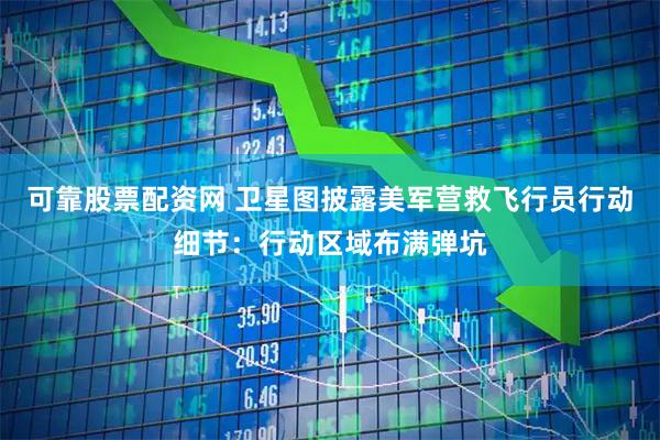 可靠股票配资网 卫星图披露美军营救飞行员行动细节：行动区域布满弹坑