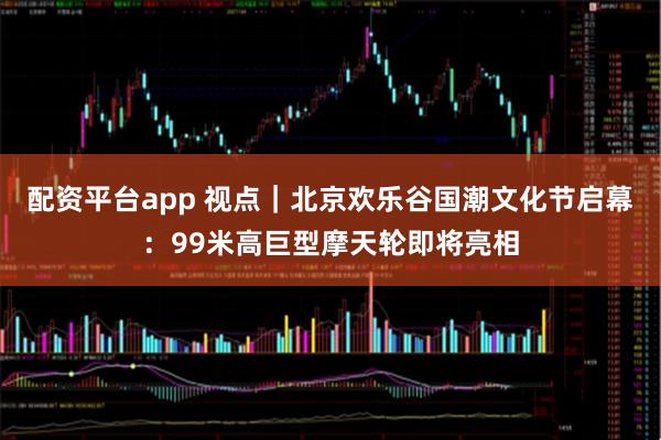 配资平台app 视点｜北京欢乐谷国潮文化节启幕：99米高巨型摩天轮即将亮相