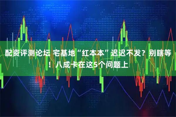 配资评测论坛 宅基地“红本本”迟迟不发？别瞎等！八成卡在这5个问题上