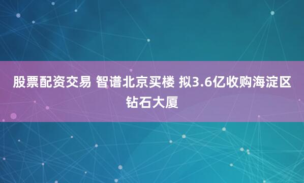 股票配资交易 智谱北京买楼 拟3.6亿收购海淀区钻石大厦