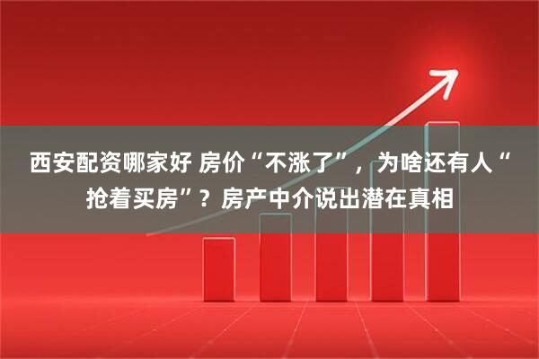 西安配资哪家好 房价“不涨了”，为啥还有人“抢着买房”？房产中介说出潜在真相