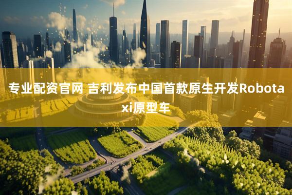 专业配资官网 吉利发布中国首款原生开发Robotaxi原型车