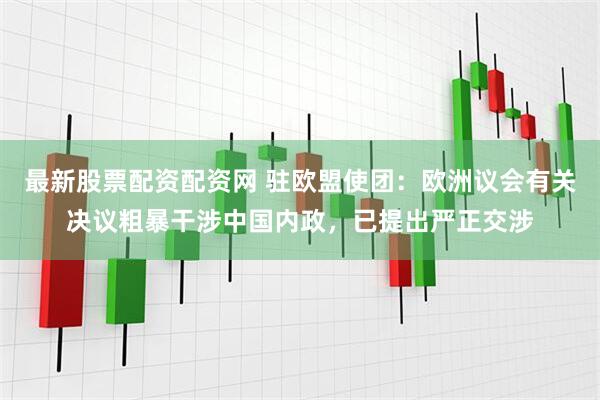 最新股票配资配资网 驻欧盟使团：欧洲议会有关决议粗暴干涉中国内政，已提出严正交涉