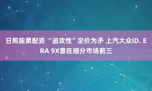 日照股票配资 “进攻性”定价为矛 上汽大众ID. ERA 9X意在细分市场前三