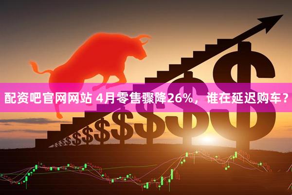 配资吧官网网站 4月零售骤降26%，谁在延迟购车？