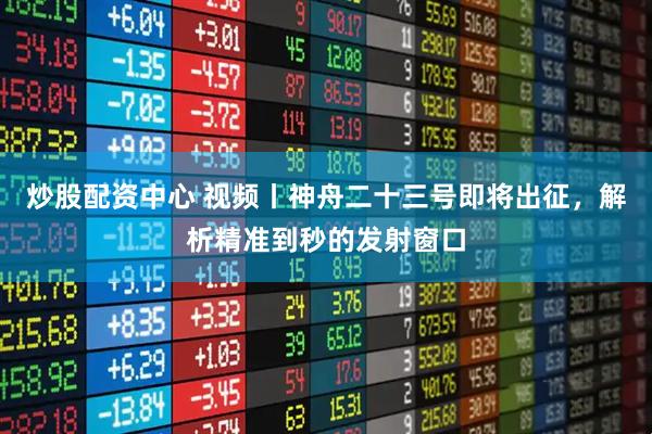 炒股配资中心 视频丨神舟二十三号即将出征，解析精准到秒的发射窗口