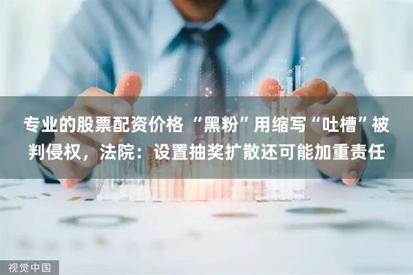 专业的股票配资价格 “黑粉”用缩写“吐槽”被判侵权，法院：设置抽奖扩散还可能加重责任