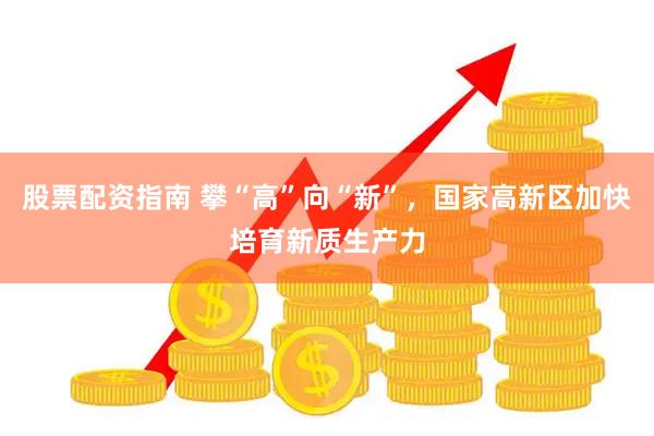 股票配资指南 攀“高”向“新”，国家高新区加快培育新质生产力