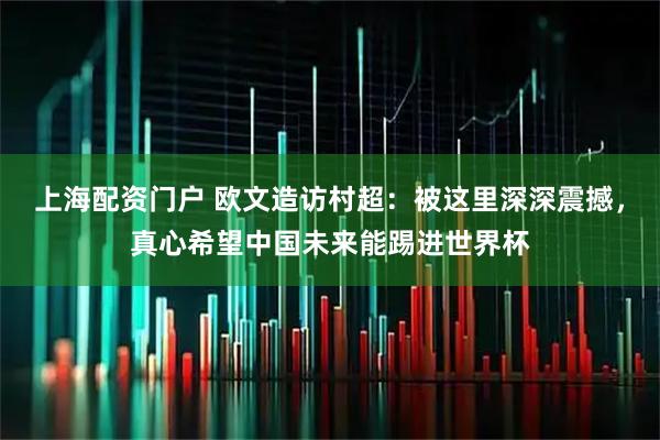 上海配资门户 欧文造访村超：被这里深深震撼，真心希望中国未来能踢进世界杯