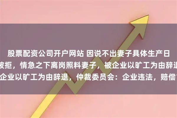 股票配资公司开户网站 因说不出妻子具体生产日期，男子申请事假陪护被拒，情急之下离岗照料妻子，被企业以旷工为由辞退，仲裁委员会：企业违法，赔偿12万元