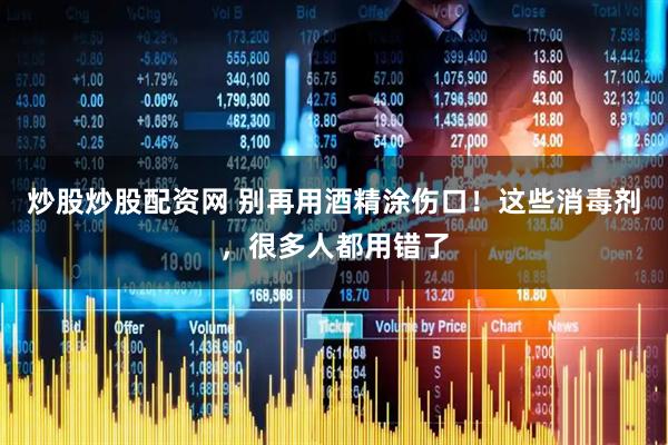 炒股炒股配资网 别再用酒精涂伤口！这些消毒剂，很多人都用错了